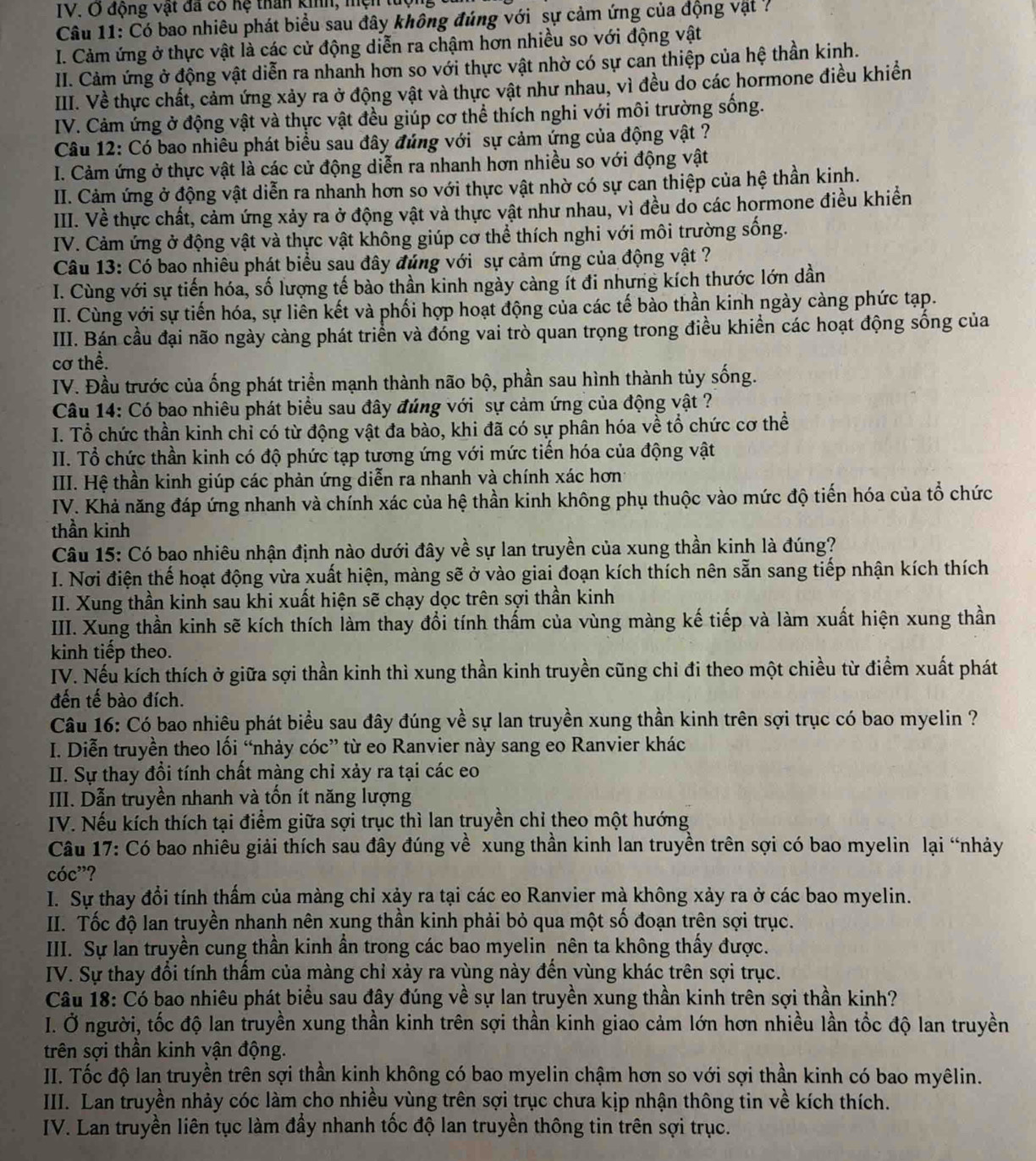 động vật đã có hệ than kinh, mện tượng
Câu 11: Có bao nhiêu phát biểu sau đây không đúng với sự cảm ứng của động vật 7
I. Cảm ứng ở thực vật là các cử động diễn ra chậm hơn nhiều so với động vật
II. Cảm ứng ở động vật diễn ra nhanh hơn so với thực vật nhờ có sự can thiệp của hệ thần kinh.
IIII. Về thực chất, cảm ứng xảy ra ở động vật và thực vật như nhau, vì đều do các hormone điều khiển
IV. Cảm ứng ở động vật và thực vật đều giúp cơ thể thích nghi với môi trường sống.
Câu 12: Có bao nhiêu phát biểu sau đây đúng với sự cảm ứng của động vật ?
I. Cảm ứng ở thực vật là các cử động diễn ra nhanh hơn nhiều so với động vật
II. Cảm ứng ở động vật diễn ra nhanh hơn so với thực vật nhờ có sự can thiệp của hệ thần kinh.
IIII. Về thực chất, cảm ứng xảy ra ở động vật và thực vật như nhau, vì đều do các hormone điều khiển
IV. Cảm ứng ở động vật và thực vật không giúp cơ thể thích nghi với môi trường sống.
Câu 13: Có bao nhiêu phát biểu sau đây đúng với sự cảm ứng của động vật ?
I. Cùng với sự tiến hóa, số lượng tế bào thần kinh ngày càng ít đi nhưng kích thước lớn dần
II. Cùng với sự tiến hóa, sự liên kết và phối hợp hoạt động của các tế bào thần kinh ngày càng phức tạp.
III. Bán cầu đại não ngày càng phát triển và đóng vai trò quan trọng trong điều khiển các hoạt động sống của
cơ thể.
IV. Đầu trước của ống phát triển mạnh thành não bộ, phần sau hình thành tủy sống.
Câu 14: Có bao nhiêu phát biểu sau đây đúng với sự cảm ứng của động vật ?
I. Tổ chức thần kinh chỉ có từ động vật đa bào, khi đã có sự phân hóa về tổ chức cơ thể
II. Tổ chức thần kinh có độ phức tạp tương ứng với mức tiến hóa của động vật
III. Hệ thần kinh giúp các phản ứng diễn ra nhanh và chính xác hơn
IV. Khả năng đáp ứng nhanh và chính xác của hệ thần kinh không phụ thuộc vào mức độ tiến hóa của tổ chức
thần kinh
Câu 15: Có bao nhiêu nhận định nào dưới đây về sự lan truyền của xung thần kinh là đúng?
I. Nơi điện thế hoạt động vừa xuất hiện, màng sẽ ở vào giai đoạn kích thích nên sẵn sang tiếp nhận kích thích
II. Xung thần kinh sau khi xuất hiện sẽ chạy dọc trên sợi thần kinh
III. Xung thần kinh sẽ kích thích làm thay đổi tính thẩm của vùng màng kế tiếp và làm xuất hiện xung thần
kinh tiếp theo.
IV. Nếu kích thích ở giữa sợi thần kinh thì xung thần kinh truyền cũng chỉ đi theo một chiều từ điểm xuất phát
đến tế bào đích.
Câu 16: Có bao nhiêu phát biểu sau đây đúng về sự lan truyền xung thần kinh trên sợi trục có bao myelin ?
I. Diễn truyền theo lối “nhảy cóc” từ eo Ranvier này sang eo Ranvier khác
II. Sự thay đồi tính chất màng chỉ xảy ra tại các eo
III. Dẫn truyền nhanh và tốn ít năng lượng
IV. Nếu kích thích tại điểm giữa sợi trục thì lan truyền chỉ theo một hướng
Câu 17: Có bao nhiêu giải thích sau đây đúng về xung thần kinh lan truyền trên sợi có bao myelin lại “nhảy
cóc”?
I. Sự thay đổi tính thấm của màng chỉ xảy ra tại các eo Ranvier mà không xảy ra ở các bao myelin.
II. Tốc độ lan truyền nhanh nên xung thần kinh phải bỏ qua một số đoạn trên sợi trục.
III. Sự lan truyền cung thần kinh ẩn trong các bao myelin nên ta không thấy được.
IV. Sự thay đổi tính thấm của màng chỉ xảy ra vùng này đến vùng khác trên sợi trục.
Câu 18: Có bao nhiêu phát biểu sau đây đúng về sự lan truyền xung thần kinh trên sợi thần kinh?
I. Ở người, tốc độ lan truyền xung thần kinh trên sợi thần kinh giao cảm lớn hơn nhiều lần tốc độ lan truyền
trên sợi thần kinh vận động.
II. Tốc độ lan truyền trên sợi thần kinh không có bao myelin chậm hơn so với sợi thần kinh có bao myêlin.
III. Lan truyền nhảy cóc làm cho nhiều vùng trên sợi trục chưa kịp nhận thông tin về kích thích.
IV. Lan truyền liên tục làm đầy nhanh tốc độ lan truyền thông tin trên sợi trục.