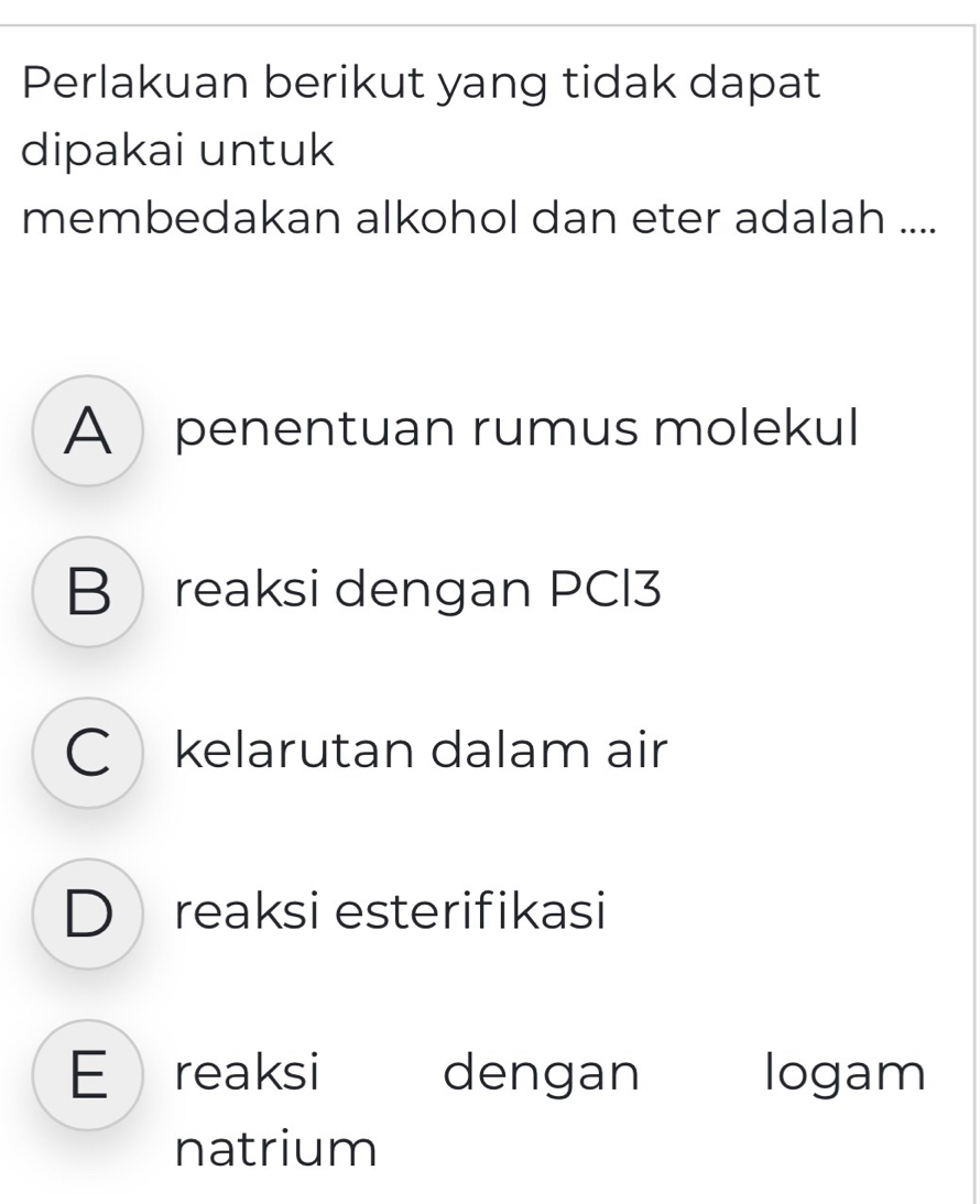 Perlakuan berikut yang tidak dapat
dipakai untuk
membedakan alkohol dan eter adalah ....
A penentuan rumus molekul
B reaksi dengan PCI3
C kelarutan dalam air
D reaksi esterifikasi
E reaksi dengan logam
natrium