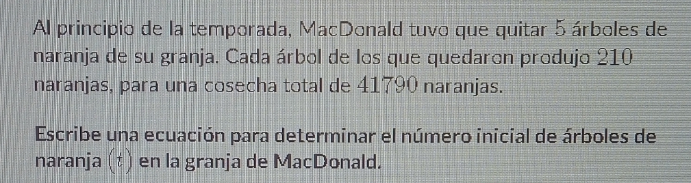 Al principio de la temporada, MacDonald tuvo que quitar 5 árboles de 
naranja de su granja. Cada árbol de los que quedaron produjo 210
naranjas, para una cosecha total de 41790 naranjas. 
Escribe una ecuación para determinar el número inicial de árboles de 
naranja (t) en la granja de MacDonald.