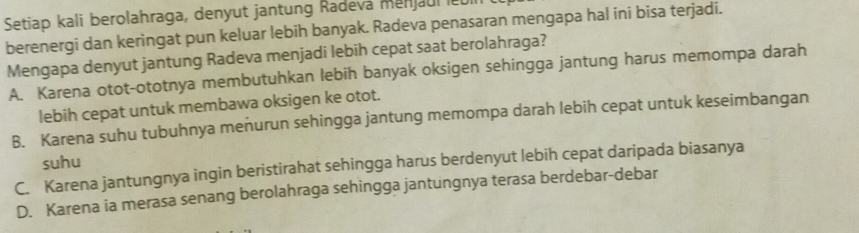 Setiap kali berolahraga, denyut jantung Radeva menjaul le
berenergi dan keringat pun keluar lebih banyak. Radeva penasaran mengapa hal ini bisa terjadi.
Mengapa denyut jantung Radeva menjadi lebih cepat saat berolahraga?
A. Karena otot-ototnya membutuhkan lebih banyak oksigen sehingga jantung harus memompa darah
lebih cepat untuk membawa oksigen ke otot.
B. Karena suhu tubuhnya meñurun sehingga jantung memompa darah lebih cepat untuk keseimbangan
suhu
C. Karena jantungnya ingin beristirahat sehingga harus berdenyut lebih cepat daripada biasanya
D. Karena ia merasa senang berolahraga sehingga jantungnya terasa berdebar-debar