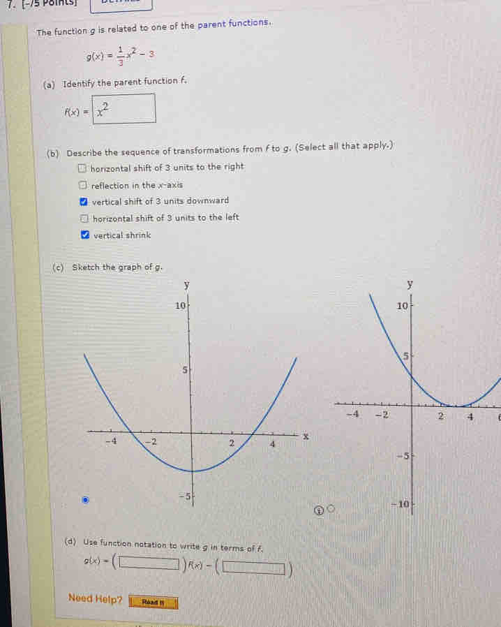 The function g is related to one of the parent functions.
g(x)= 1/3 x^2-3
(a) Identify the parent function f.
f(x)=□ x^2
(b) Describe the sequence of transformations from f to g. (Select all that apply.)
horizontal shift of 3 units to the right
reflection in the x-axis
vertical shift of 3 units downward
horizontal shift of 3 units to the left
vertical shrink
(c) Sketch the graph of g.
(
(d) Use function notation to write g in terms of f.
g(x)=(□ )f(x)-(□ )
Need Help? Rload III