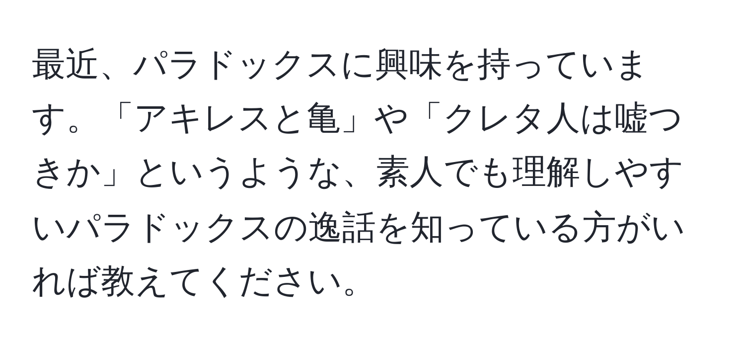 最近、パラドックスに興味を持っています。「アキレスと亀」や「クレタ人は嘘つきか」というような、素人でも理解しやすいパラドックスの逸話を知っている方がいれば教えてください。