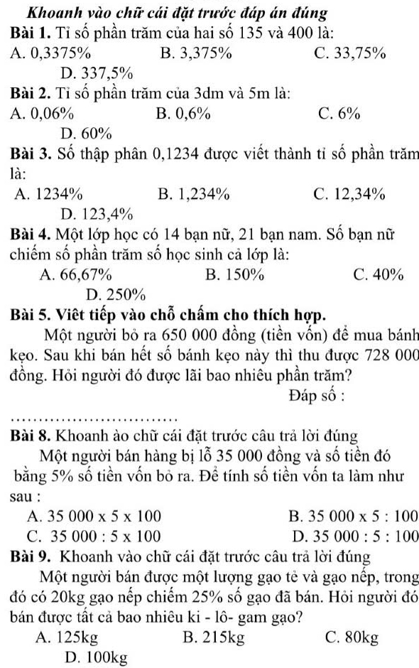 Khoanh vào chữ cái đặt trước đáp án đúng
Bài 1. Tỉ số phần trăm của hai số 135 và 400 là:
A. 0,3375% B. 3,375% C. 33,75%
D. 337,5%
Bài 2. Tỉ số phần trăm của 3dm và 5m là:
A. 0,06% B. 0,6% C. 6%
D. 60%
Bài 3. Số thập phân 0,1234 được viết thành tỉ số phần trăm
là:
A. 1234% B. 1,234% C. 12,34%
D. 123,4%
Bài 4. Một lớp học có 14 bạn nữ, 21 bạn nam. Số bạn nữ
chiếm số phần trăm số học sinh cả lớp là:
A. 66,67% B. 150% C. 40%
D. 250%
Bài 5. Viêt tiếp vào chỗ chấm cho thích hợp.
Một người bỏ ra 650 000 đồng (tiền vốn) để mua bánh
kẹo. Sau khi bán hết số bánh kẹo này thì thu được 728 000
đồng. Hỏi người đó được lãi bao nhiêu phần trăm?
Đáp số :
Bài 8. Khoanh ào chữ cái đặt trước câu trả lời đúng
Một người bán hàng bị lỗ 35 000 đồng và số tiền đó
bằng 5% số tiền vốn bỏ ra. Để tính số tiền vốn ta làm như
sau :
A. 35000* 5* 100 B. 35000* 5:100
C. 35000:5* 100 D. 35000:5:100
Bài 9. Khoanh vào chữ cái đặt trước câu trả lời đúng
Một người bán được một lượng gạo tẻ và gạo nếp, trong
đó có 20kg gạo nếp chiếm 25% số gạo đã bán. Hỏi người đó
bán được tất cả bao nhiêu ki - lô- gam gạo?
A. 125kg B. 215kg C. 80kg
D. 100kg