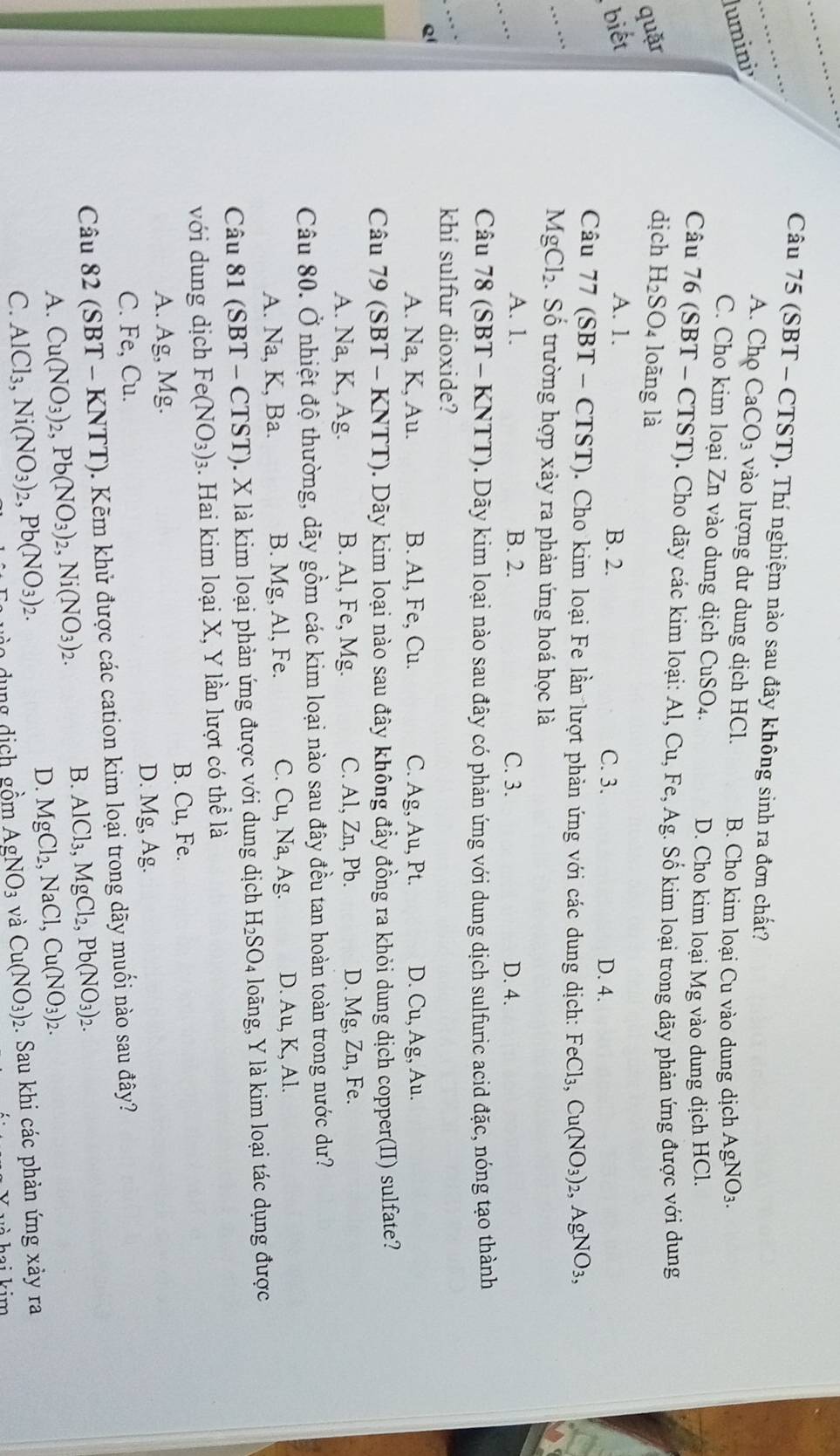 (SBT - CTST). Thí nghiệm nào sau đây không sinh ra đơn chất?
A. Chọ ( CaCO_3
lumini vào lượng dư dung dịch HCl. B. Cho kim loại Cu vào dung dịch AgNO_3.
C. Cho kim loại Zn vào dung dịch CuSO4.
D. Cho kim loại Mg vào dung dịch HCl.
Câu 76 (SBT - CTST). Cho dãy các kim loại: Al, Cu, Fe, Ag
dịch :. Số kim loại trong dãy phản ứng được với dung
quặr H_2SO_4 loāng là
biết A. 1. B. 2.
C. 3. D. 4.
_
Câu 77 (SBT-CTST) ). Cho kim loại Fe lần lượt phản ứng với các dung dịch: FeCl_3,Cu(NO_3)_2,AgNO_3,
MgCl_2 :  Số trường hợp xảy ra phản ứng hoá học là
_… .
A. 1. B. 2. C. 3. D. 4.
Câu 78 (SBT − 1 KNT I T 0. Dãy kim loại nào sau đây có phản ứng với dung dịch sulfuric acid đặc, nóng tạo thành
… _khí sulfur dioxide?
Q1
A. Na, K, Au. B. Al, Fe, Cu. C. Ag, Au, Pt. D. Cu, Ag, Au.
Câu 79 (SBT - KNTT). Dãy kim loại nào sau đây không đẩy đồng ra khỏi dung dịch copper(II) sulfate?
A. Na, K, Ag. B. Al, Fe, Mg. C. Al, Zn, Pb. D. Mg, Zn, Fe.
Câu 80. Ở nhiệt độ thường, dãy gồm các kim loại nào sau đây đều tan hoàn toàn trong nước dư?
A. Na, K, Ba. B. Mg, Al, Fe. C. Cu, Na, Ag. D. Au,K,Al.
Câu 81(SBT-CTST) T). X là kim loại phản ứng được với dung dịch H_2SO_4 long, Y là kim loại tác dụng được
với dung dịch Fe(NO_3)_3 3. Hai kim loại X, Y lần lượt có thể là
B. Cu, Fe.
A. Ag, Mg.
D. Mg, Ag.
C. Fe, Cu.
Câu 82 (SBT-KNTT) ). Kẽm khử được các cation kim loại trong dãy muối nào sau đây?
A. Cu(NO_3)_2,Pb(NO_3)_2,Ni(NO_3)_2.
B. AlCl_3,MgCl_2,Pb(NO_3)_2.
D. MgCl_2,NaCl,Cu(NO_3)_2.
C. AlCl_3,Ni(NO_3)_2,Pb(NO_3)_2. dung dịch gồm AgNO_3 và Cu(NO_3)_2 2. Sau khi các phản ứng xảy ra
h ai kim