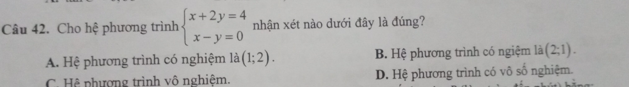 Cho hệ phương trình beginarrayl x+2y=4 x-y=0endarray. nhận xét nào dưới đây là đúng?
A. Hệ phương trình có nghiệm là (1;2). B. Hệ phương trình có ngiệm là (2;1).
C. Hệ phương trình vô nghiệm. D. Hệ phương trình có vô số nghiệm.