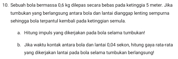 Sebuah bola bermassa 0,6 kg dilepas secara bebas pada ketinggia 5 meter. Jika 
tumbukan yang berlangsung antara bola dan lantai dianggap lenting sempurna 
sehingga bola terpantul kembali pada ketinggian semula. 
a. Hitung impuls yang dikerjakan pada bola selama tumbukan! 
b. Jika waktu kontak antara bola dan lantai 0,04 sekon, hitung gaya rata-rata 
yang dikerjakan lantai pada bola selama tumbukan berlangsung!