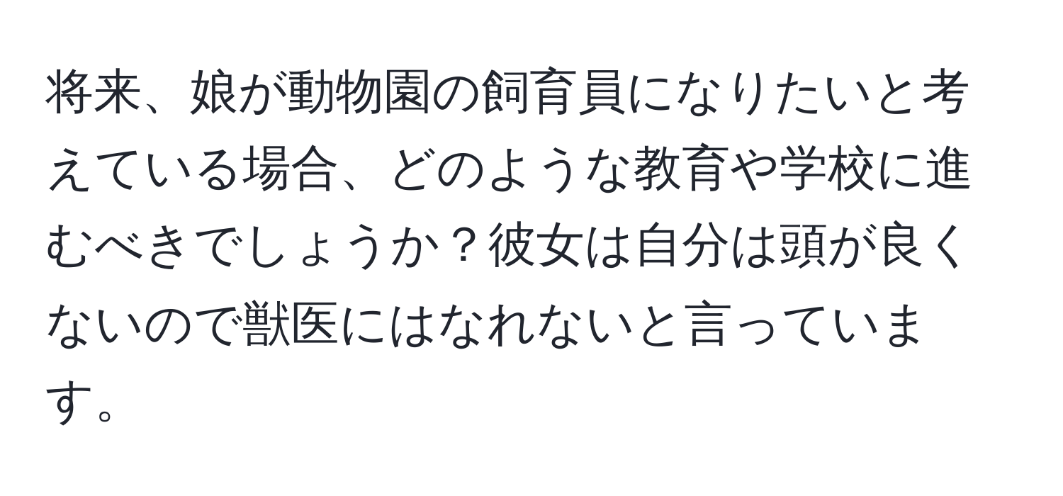 将来、娘が動物園の飼育員になりたいと考えている場合、どのような教育や学校に進むべきでしょうか？彼女は自分は頭が良くないので獣医にはなれないと言っています。