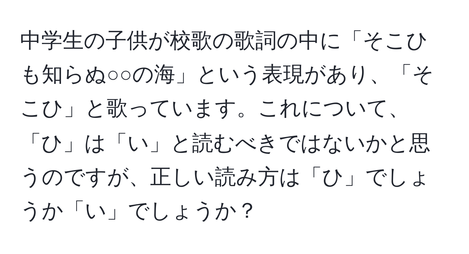 中学生の子供が校歌の歌詞の中に「そこひも知らぬ○○の海」という表現があり、「そこひ」と歌っています。これについて、「ひ」は「い」と読むべきではないかと思うのですが、正しい読み方は「ひ」でしょうか「い」でしょうか？