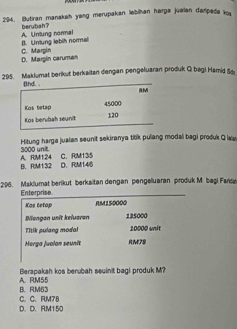 Butiran manakah yang merupakan lebihan harga jualan daripada kos
berubah?
A. Untung normal
B. Untung lebih normal
C.Margin
D. Margin caruman
295. Maklumat berikut berkaitan dengan pengeluaran produk Q bagi Hamid Sd
Bhd. .
RM
45000
Kos tetap
Kos berubah seunit 120
Hitung harga jualan seunit sekiranya titik pulang modal bagi produk Q ialah
3000 unit.
A. RM124 C. RM135
B. RM132 D. RM146
296 Maklumat berikut berkaitan dengan pengeluaran produk M bagi Faridah
Enterprise.
Kos tetap RM150000
Bilangan unit keluaran 135000
Titik pulang modal 10000 unit
Harga Jualan seunit RM78
Berapakah kos berubah seuinit bagi produk M?
A. RM55
B. RM63
C. C. RM78
D. D. RM150