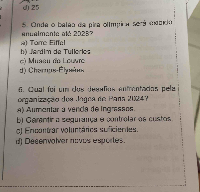 d) 25
5. Onde o balão da pira olímpica será exibido
anualmente até 2028?
a) Torre Eiffel
b) Jardim de Tuileries
c) Museu do Louvre
d) Champs-Élysées
6. Qual foi um dos desafios enfrentados pela
organização dos Jogos de Paris 2024?
a) Aumentar a venda de ingressos.
b) Garantir a segurança e controlar os custos.
c) Encontrar voluntários suficientes.
d) Desenvolver novos esportes.