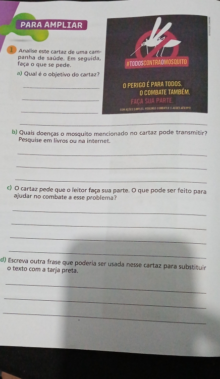 PARA AMPLIAR 
1 Analise este cartaz de uma çam- 
panha de saúde. Em seguida, 
faça o que se pede. 
#TODOSCONTRAOMOSQUITO 
a) Qual é o objetivo do cartaz? 
_O PERIGO É PARA TODOS, 
O combate também. 
_ 
FACA SUA PARTE 
_ 
coN ações Simples, poulmGs comlet e G AfoE's Afeyy 
_ 
b) Quais doenças o mosquito mencionado no cartaz pode transmitir? 
Pesquise em livros ou na internet. 
_ 
_ 
_ 
c) O cartaz pede que o leitor faça sua parte. O que pode ser feito para 
ajudar no combate a esse problema? 
_ 
_ 
_ 
_ 
d) Escreva outra frase que poderia ser usada nesse cartaz para substituir 
o texto com a tarja preta. 
_ 
_ 
_