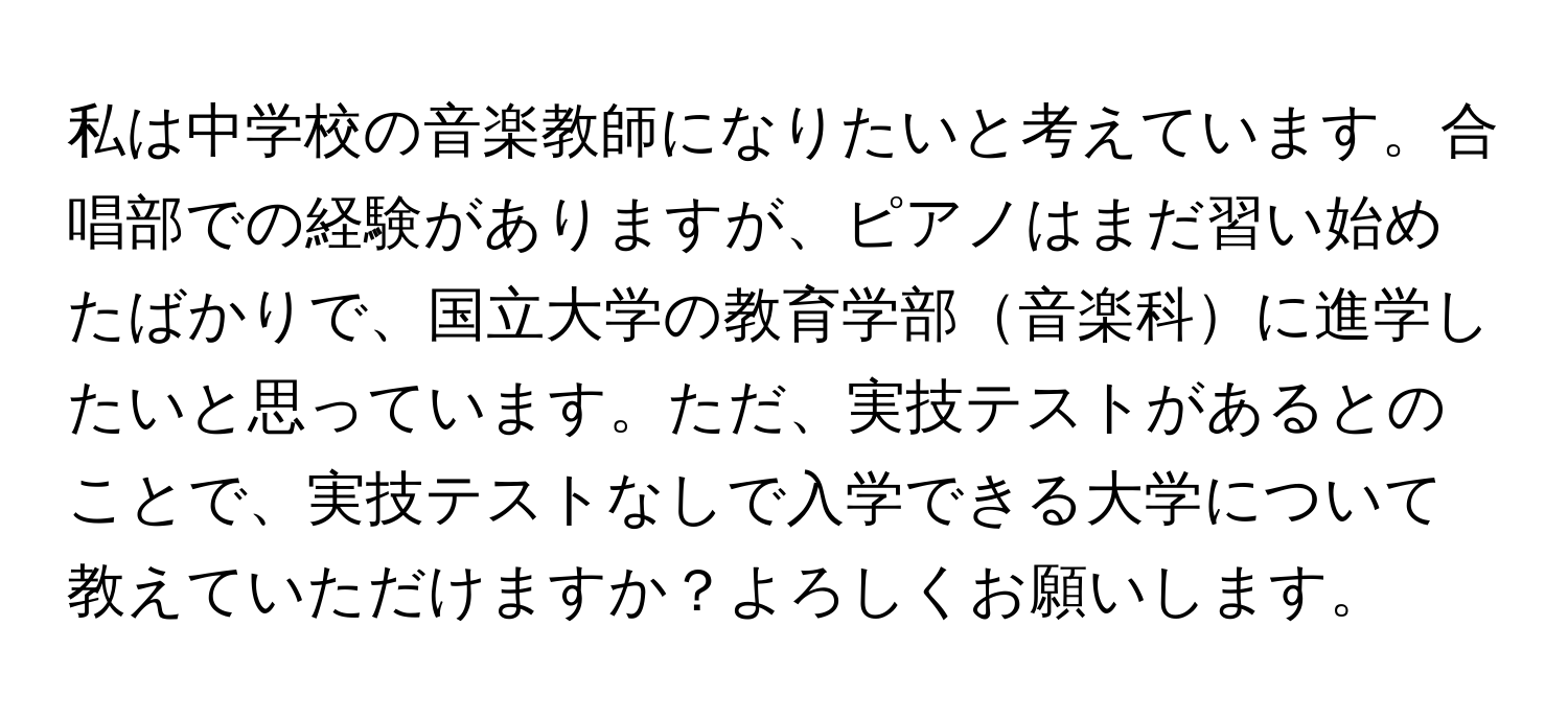 私は中学校の音楽教師になりたいと考えています。合唱部での経験がありますが、ピアノはまだ習い始めたばかりで、国立大学の教育学部音楽科に進学したいと思っています。ただ、実技テストがあるとのことで、実技テストなしで入学できる大学について教えていただけますか？よろしくお願いします。