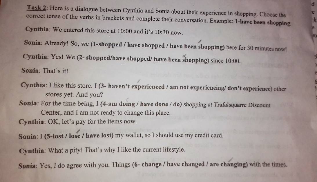 Task 2: Here is a dialogue between Cynthia and Sonia about their experience in shopping. Choose the e 
correct tense of the verbs in brackets and complete their conversation. Example: 1-have been shopping 
ck 
Cynthia: We entered this store at 10:00 and it’s 10:30 now. ex 
Sonia: Already! So, we (1-shopped / have shopped / have been shopping) here for 30 minutes now! 
Cynthia: Yes! We (2- shopped/have shopped/ have been shopping) since 10:00. 
! 
Sonia: That’s it! 
Cynthia: I like this store. I (3- haven’t experienced / am not experiencing/ don’t experience) other ] 
stores yet. And you? 
Sonia: For the time being, I (4-am doing / have done / do) shopping at Trafalsquarre Discount 
Center, and I am not ready to change this place. 
Cynthia: OK, let’s pay for the items now. 
Sonia: I (5-lost / lose / have lost) my wallet, so I should use my credit card. 
Cynthia: What a pity! That’s why I like the current lifestyle. 
Sonia: Yes, I do agree with you. Things (6- change / have changed / are changing) with the times.