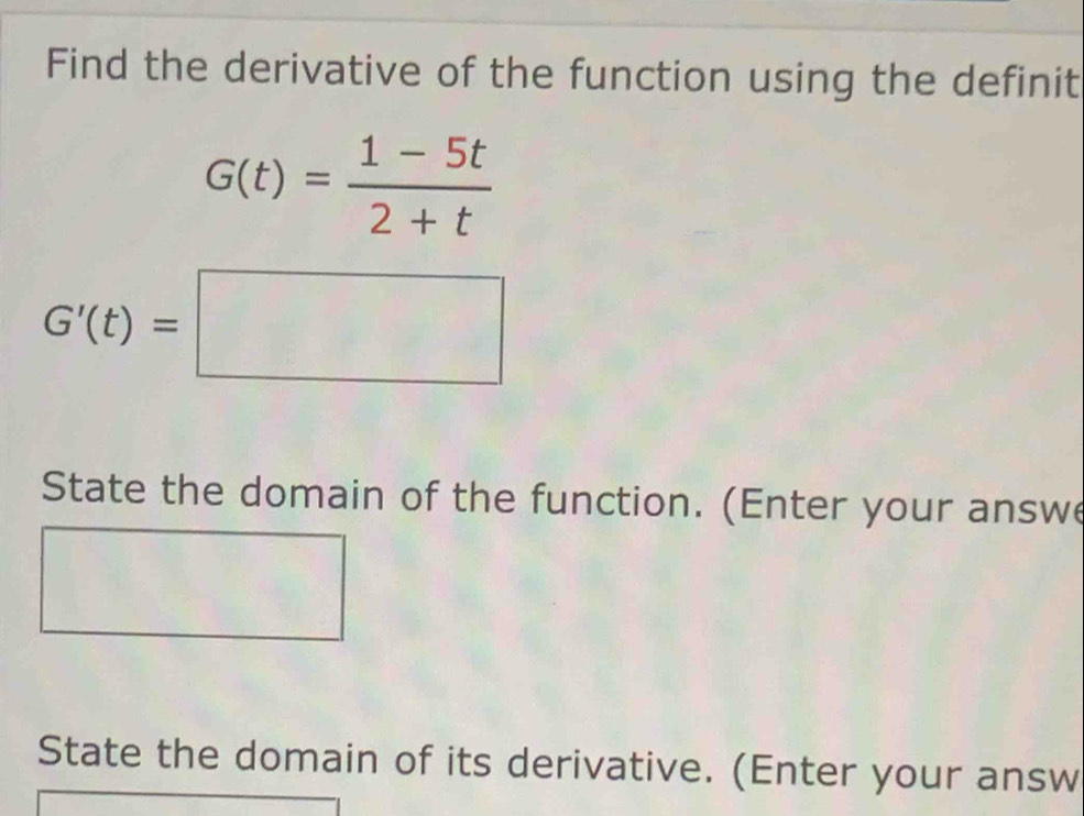 Find the derivative of the function using the definit
G(t)= (1-5t)/2+t 
G'(t)=□
State the domain of the function. (Enter your answ 
State the domain of its derivative. (Enter your answ