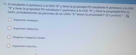 El estudiante A pertenece a la UDA ' X ' y tiene la propiedad PEI estudiante B pertenece a la UDA
' X '' y tiene la propiedad PEI estudiante C pertenece a la UDA "X ' y tiene la propiedad PPor lo
tanto, probablemente las personas de las UDAs "X" tienen la propiedad P (0.5 puntos) "
Argumento Analógico.
Argumento Deductivo.
Silogismo Categórico Simple.
Argumento Inductivo.