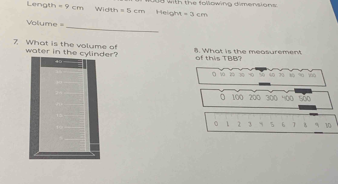 with the following dimensions: 
Length =9cm Width =5cm Height =3cm
_
Volume =
7. What is the volume of 
8. What is the measurement 
water in theer? of this TBB? 
O 10 20 30 40 50 60 70 80 90 100
100 200 300 400 500
1 2 3 4 5 6 1 8 q 10