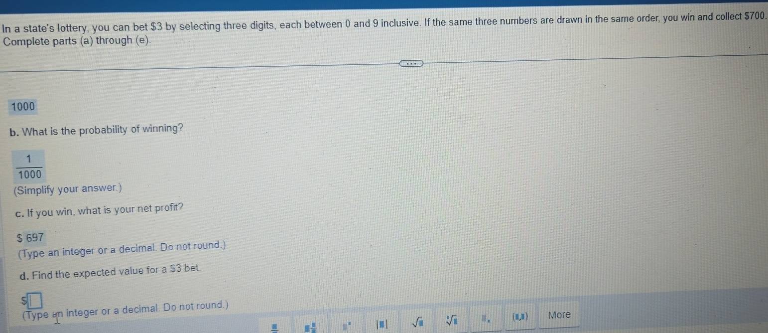In a state's lottery, you can bet $3 by selecting three digits, each between 0 and 9 inclusive. If the same three numbers are drawn in the same order, you win and collect $700
Complete parts (a) through (e).
1000
b. What is the probability of winning?
 1/1000 
(Simplify your answer.) 
c. If you win, what is your net profit?
$ 697
(Type an integer or a decimal. Do not round.) 
d. Find the expected value for a $3 bet. 
(Type an integer or a decimal. Do not round.) 
I 1 8/8  □° |□ | sqrt(□ ) sqrt[3](□ )
(1,1) More