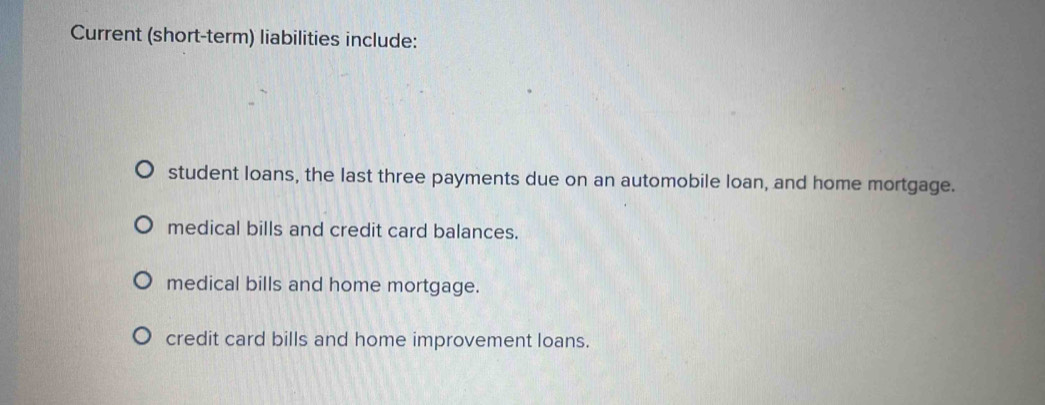 Current (short-term) liabilities include:
student loans, the last three payments due on an automobile loan, and home mortgage.
medical bills and credit card balances.
medical bills and home mortgage.
credit card bills and home improvement loans.