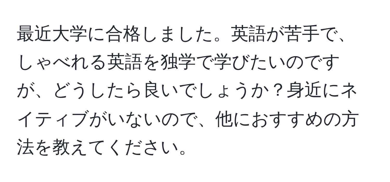 最近大学に合格しました。英語が苦手で、しゃべれる英語を独学で学びたいのですが、どうしたら良いでしょうか？身近にネイティブがいないので、他におすすめの方法を教えてください。