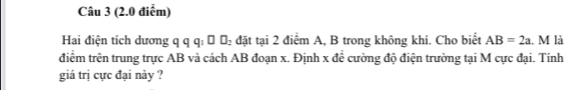 Hai điện tích dương q q q : Ô Đ đặt tại 2 điểm A, B trong không khí. Cho biết AB=2a l. M là 
điểm trên trung trực AB và cách AB đoạn x. Định x đề cường độ điện trường tại M cực đại. Tính 
giá trị cực đại này ?