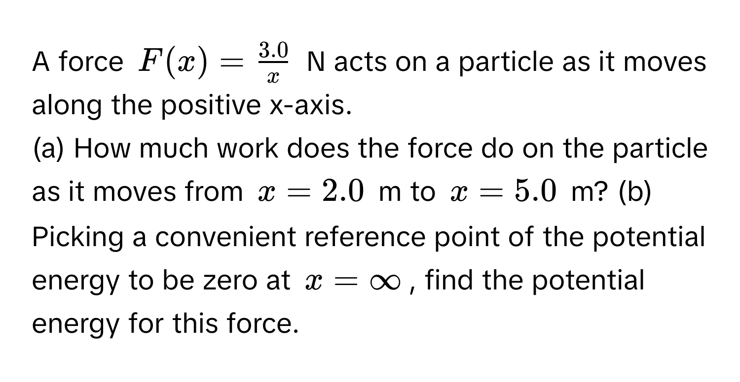 A force $F(x) =  (3.0)/x $ N acts on a particle as it moves along the positive x-axis.

(a) How much work does the force do on the particle as it moves from $x = 2.0$ m to $x = 5.0$ m? (b) Picking a convenient reference point of the potential energy to be zero at $x = ∈fty$, find the potential energy for this force.