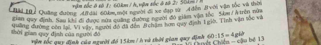 vận tốc ô tô 1: 60km/ h,vận tốc ô tô 2:50km/h
Bài 10: Quãng đường AB dài 60km,một người đi xe đạp từ Ađễn Bvới vận tốc và thời 
gian quy định. Sau khi đi được nửa quãng đường người đó giảm vận tốc 5km /h trên nửa 
quâng đường còn lại. Vì vậy, người đó đã đến Bchậm hơn quy định 1giờ. Tính vận tốc và 
thời gian quy định của người đó 
vận tốc quy định của người đó 15km / h và thời gian quy định 60:15=4gipartial
Vi Nuyết Chiến - cậu bé 13