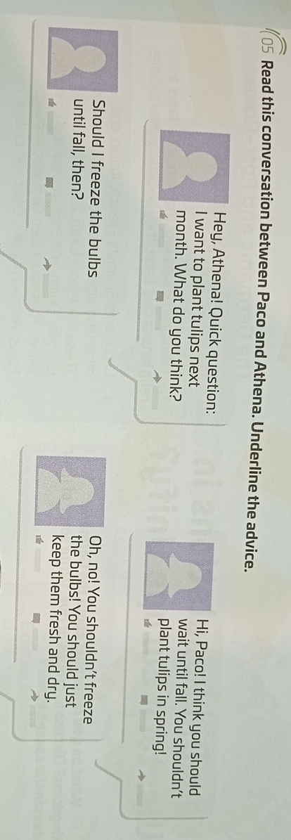 Read this conversation between Paco and Athena. Underline the advice. 
Hey, Athena! Quick question: Hi, Paco! I think you should 
I want to plant tulips next wait until fall. You shouldn't 
month. What do you think? plant tulips in spring! 
Oh, no! You shouldn't freeze 
Should I freeze the bulbs the bulbs! You should just 
until fall, then? 
keep them fresh and dry.