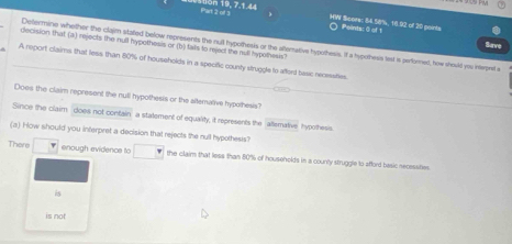 1on 19, 7.1.44 
HW Score: 84.58%, 18.92 of 30 points Points: 0 of 1 
decision thatl (a) rejects the null hypothesis or (b) tats to rejed the mill hypolhesis? 
Sirve 
Determine whether the claim stated below represents the null hypothesis or the altemative hyoothesis. It a hypothess test is performed, how should you interpret a 
A report claims that less than 80% of households in a specific county struggle to aftert basc recmsities. 
Does the claim represent the null hypothesis or the altemative hypothesis? 
Since the claim does not contain a statement of equality, it represents the allsmative hypothesis 
(a) How should you interpret a decision that rejects the null hypothests? 
There enough evidence to the claim that less than 80% of households in a counly struggle to afford besic necessities. 
is 
is not