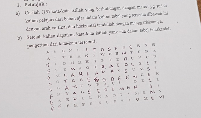 Petunjuk : 
a) Carilah (15) kata-kata istilah yang berhubungan dengan materi yg sudah 
kalian pelajari dari bahan ajar dalam kolom tabel yang tersedia dibawah ini 
dengan arah vertikal dan horizontal tandailah dengan menggariskannya. 
b) Setelah kalian dapatkan kata-kata istilah yang ada dalam tabel jelaskanlah 
pengertian dari kata-kata tersebut!. 
AS B N L IT OSF E Q R N H 
A E V B A K L W D B N T E B A 
I DM H H T P Y E U N C N 
E S E Μ A O E B、 A Ι O L I ↑ T 
0 M LA RL AレAΣ 6 UMS I 
D 。 T G R E S O G E NGE к 
S G AME W PATI O Z I L 
F RYA G S EDIMEN S I 
EAR V U L ka n i S MEM N 
2 FeкperupsiqmeW