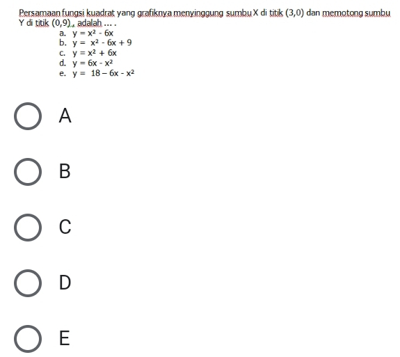Persamaan fungsi kuadrat yang grafiknya menyinggung sumbu X di titik (3,0) dan memotong sumbu
Y di titik (0,9) adalah ... .
a. y=x^2-6x
b. y=x^2-6x+9
C. y=x^2+6x
d. y=6x-x^2
e. y=18-6x-x^2
A
B
C
D
E
