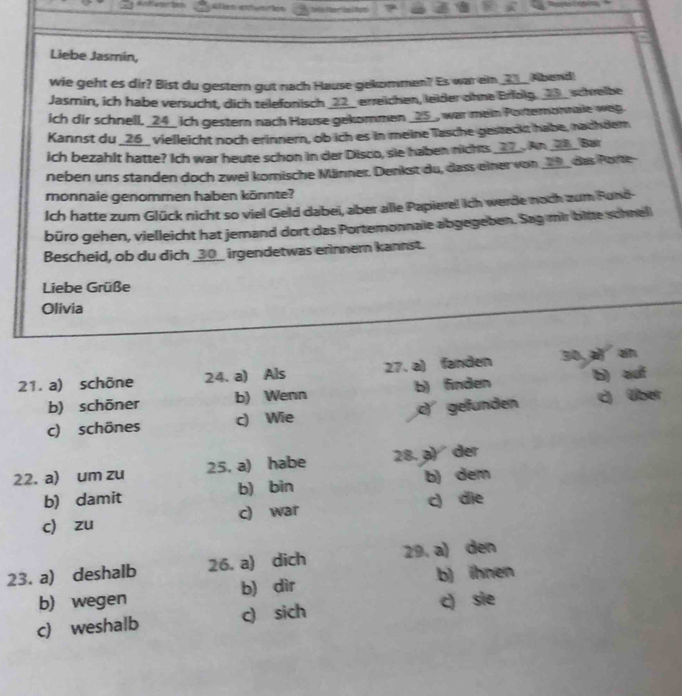 Altem aeion
Liebe Jasmin,
wie geht es dir? Bist du gestern gut nach Hause gekommen? Es war ein ____ Abend!
Jasmin, ich habe versucht, dich telefonisch _22_ erreichen, leider ohne Erfolg. __3_ schreibe
ich dir schnell. _ 24 _ ich gestern nach Hause gekommen __ 25 _, war mein Porteronnale weg.
Kannst du _ 26 _ vielleicht noch erinnern, ob ich es in meine Tasche gesteckt habe, nachder
ich bezahlt hatte? Ich war heute schon in der Disco, sie haben nichts __ 7 _. An _ 28 _ Bar
neben uns standen doch zwei komische Männer. Denkst du, dass einer von __9__ das Porte-
monnaie genommen haben könnte?
Ich hatte zum Glück nicht so viel Geld dabei, aber alle Papiere! Ich werde noch zum Fund-
büro gehen, vielleicht hat jemand dort das Portemonnale abgegeben. Sag mir bitte schnel
Bescheid, ob du dich _ 30 __ irgendetwas erinnern kannst.
Liebe Grüße
Olivia
21. a) schöne 24. a) Als 27. a) fanden 30, a an
b) schōner b) Wenn b) finden b) auf
c) schönes c) Wie c) gefunden c) über
22. a) um zu 25, a) habe 28. ø) der
b) damit b) bin b) dem
c) zu c) war c) die
23. a) deshalb 26. a) dich 29. a) den
b) ihnen
b) wegen b) dìr
c) weshalb c) sich c) sie