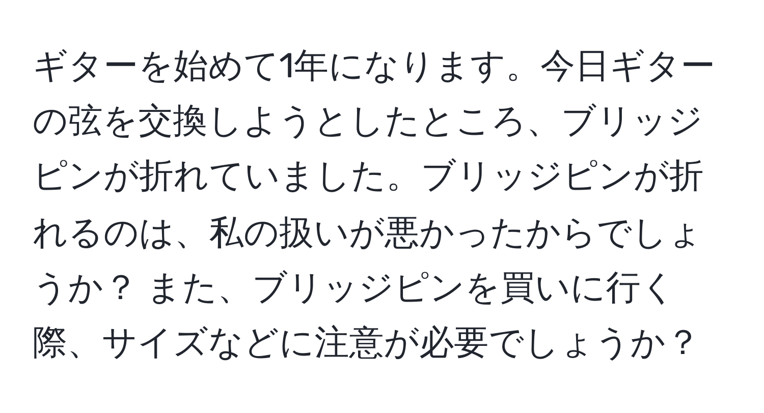 ギターを始めて1年になります。今日ギターの弦を交換しようとしたところ、ブリッジピンが折れていました。ブリッジピンが折れるのは、私の扱いが悪かったからでしょうか？ また、ブリッジピンを買いに行く際、サイズなどに注意が必要でしょうか？