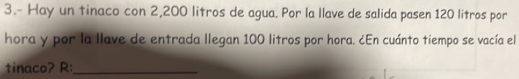 3.- Hay un tinaco con 2,200 litros de agua. Por la llave de salida pa sen 120 litros por 
hora y por la llave de entrada llegan 100 litros por hora. ¿En cuánto tiempo se vacía el 
tinaco? R:_