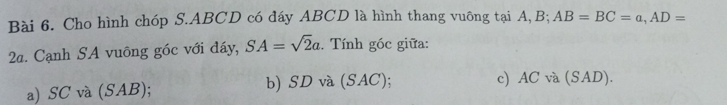 Cho hình chóp S. ABCD có đáy ABCD là hình thang vuông tại A, B; AB=BC=a, AD=
2a. Cạnh SA vuông góc với đáy, SA=sqrt(2)a. Tính góc giữa:
a) SC và (SAB);
b) SD và (SAC); c) AC và (SAD).