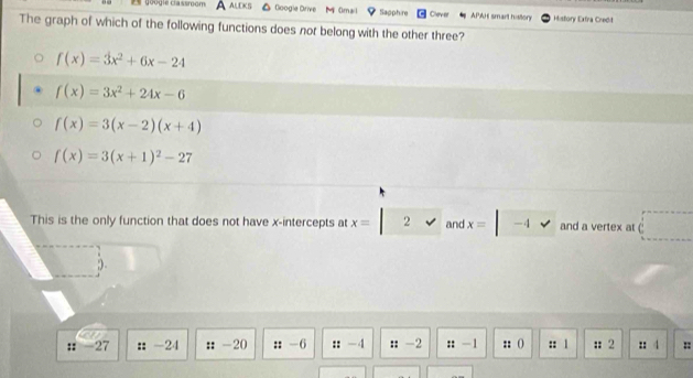 google classmom A ALEKS Googie Drive M Omail Sapphire Clever APAH smart history History Extra Credit
The graph of which of the following functions does not belong with the other three?
f(x)=3x^2+6x-24
f(x)=3x^2+24x-6
f(x)=3(x-2)(x+4)
f(x)=3(x+1)^2-27
This is the only function that does not have x-intercepts at x= 2 and x= -4 and a vertex at C
:: -27 : -24 : -20 :: -6 :: -4 : -2 :: — 1 :: () :: 1 :2 :: 4 ::