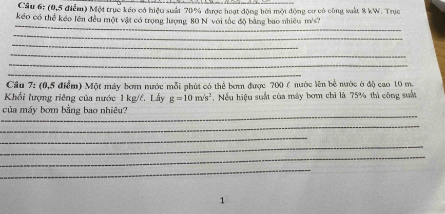 (0,5 điểm) Một trục kéo có hiệu suất 70% được hoạt động bởi một động cơ có công suất 8 kW. Trục 
_ 
kéo có thể kéo lên đều một vật có trọng lượng 80 N với tốc độ bằng bao nhiêu m/s? 
_ 
_ 
_ 
_ 
_ 
Câu 7: (0,5 điểm) Một máy bơm nước mỗi phút có thể bơm được 700 l nước lên bề nước ở độ cao 10 m. 
Khối lượng riêng của nước 1 kg/l. Lấy g=10m/s^2. Nếu hiệu suất của máy bơm chỉ là 75% thì công suất 
_ 
của máy bơm bằng bao nhiêu? 
_ 
_ 
_ 
_ 
_ 
1