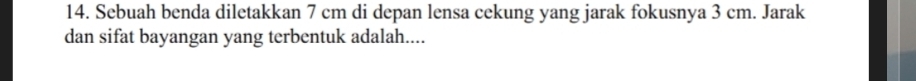 Sebuah benda diletakkan 7 cm di depan lensa cekung yang jarak fokusnya 3 cm. Jarak 
dan sifat bayangan yang terbentuk adalah....