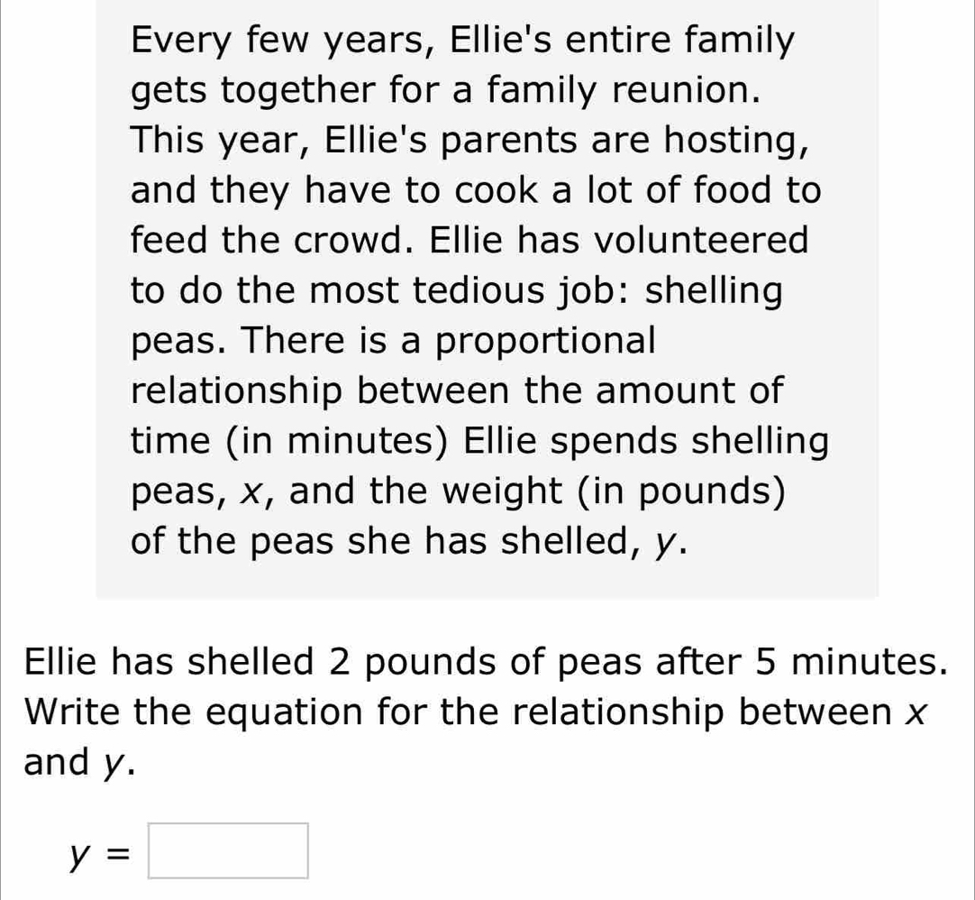 Every few years, Ellie's entire family 
gets together for a family reunion. 
This year, Ellie's parents are hosting, 
and they have to cook a lot of food to 
feed the crowd. Ellie has volunteered 
to do the most tedious job: shelling 
peas. There is a proportional 
relationship between the amount of 
time (in minutes) Ellie spends shelling 
peas, x, and the weight (in pounds) 
of the peas she has shelled, y. 
Ellie has shelled 2 pounds of peas after 5 minutes. 
Write the equation for the relationship between x
and y.
y=□