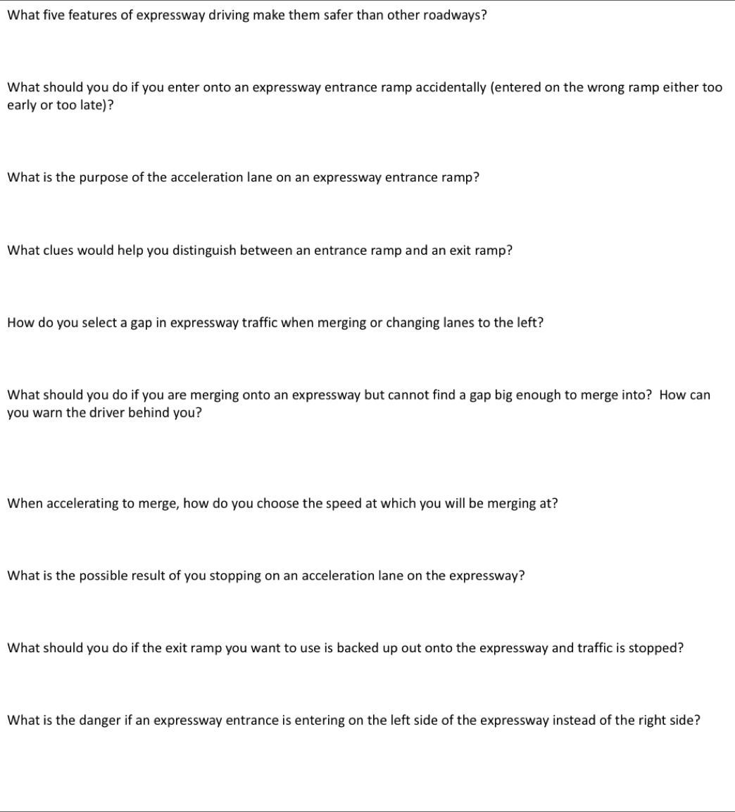 What five features of expressway driving make them safer than other roadways?
What should you do if you enter onto an expressway entrance ramp accidentally (entered on the wrong ramp either too
early or too late)?
What is the purpose of the acceleration lane on an expressway entrance ramp?
What clues would help you distinguish between an entrance ramp and an exit ramp?
How do you select a gap in expressway traffic when merging or changing lanes to the left?
What should you do if you are merging onto an expressway but cannot find a gap big enough to merge into? How can
you warn the driver behind you?
When accelerating to merge, how do you choose the speed at which you will be merging at?
What is the possible result of you stopping on an acceleration lane on the expressway?
What should you do if the exit ramp you want to use is backed up out onto the expressway and traffic is stopped?
What is the danger if an expressway entrance is entering on the left side of the expressway instead of the right side?