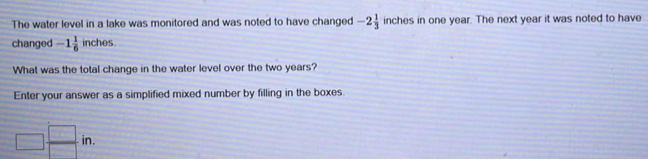 The water level in a lake was monitored and was noted to have changed -2 1/3  inches in one year. The next year it was noted to have
changed -1 1/6 inches.
What was the total change in the water level over the two years?
Enter your answer as a simplified mixed number by filling in the boxes