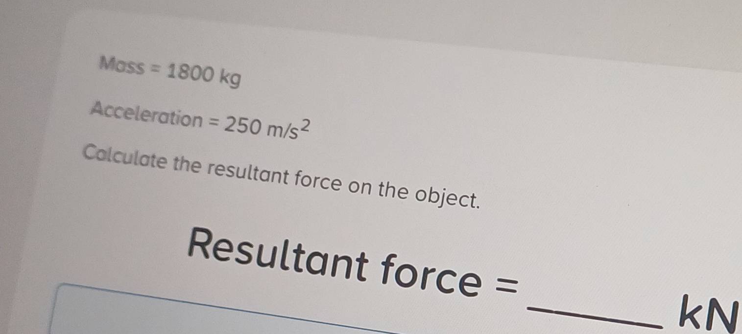 Mass =1800kg
Acceleration =250m/s^2
Calculate the resultant force on the object.
Resultant force =
_ kN