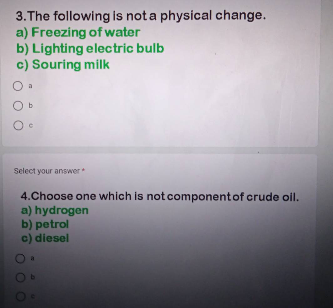 The following is not a physical change.
a) Freezing of water
b) Lighting electric bulb
c) Souring milk
a
b
Select your answer *
4.Choose one which is not component of crude oil.
a) hydrogen
b) petrol
c) diesel
a
b
c