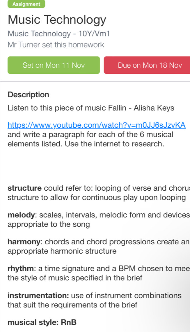 Assignment
Music Technology
Music Technology - 10Y/Vm1
Mr Turner set this homework
Set on Mon 11 Nov Due on Mon 18 Nov
Description
Listen to this piece of music Fallin - Alisha Keys
https://www.youtube.com/watch? V= m0JJ6sJzvKA
and write a paragraph for each of the 6 musical
elements listed. Use the internet to research.
structure could refer to: looping of verse and chorus
structure to allow for continuous play upon looping
melody: scales, intervals, melodic form and devices
appropriate to the song
harmony: chords and chord progressions create an
appropriate harmonic structure
rhythm: a time signature and a BPM chosen to mee
the style of music specified in the brief
instrumentation: use of instrument combinations
that suit the requirements of the brief
musical style: RnB