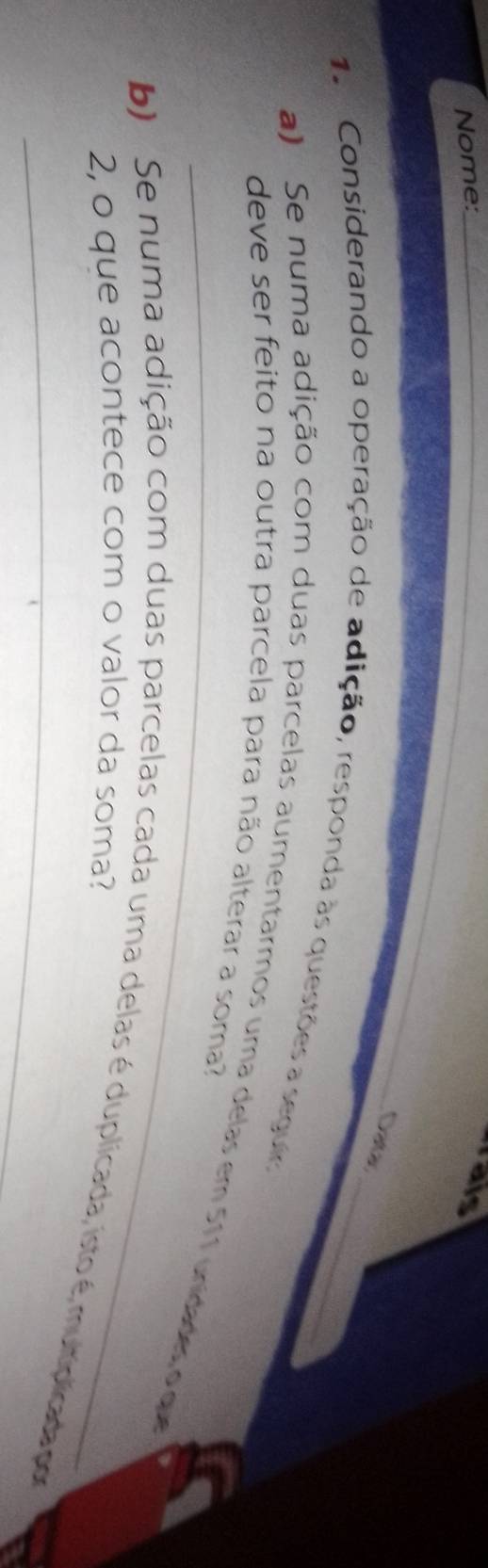 Nome:_ 
rais 
Daas 
1. Considerando a operação de adição, responda às questões a seguir._ 
_ 
deve ser feito na outra parcela para não alterar a soma? 
a) Se numa adição com duas parcelas aumentarmos uma delas em 511 unidades o que 
2, o que acontece com o valor da soma? 
b) Se numa adição com duas parcelas cada uma delas é duplicada, isto é mutiplicada por