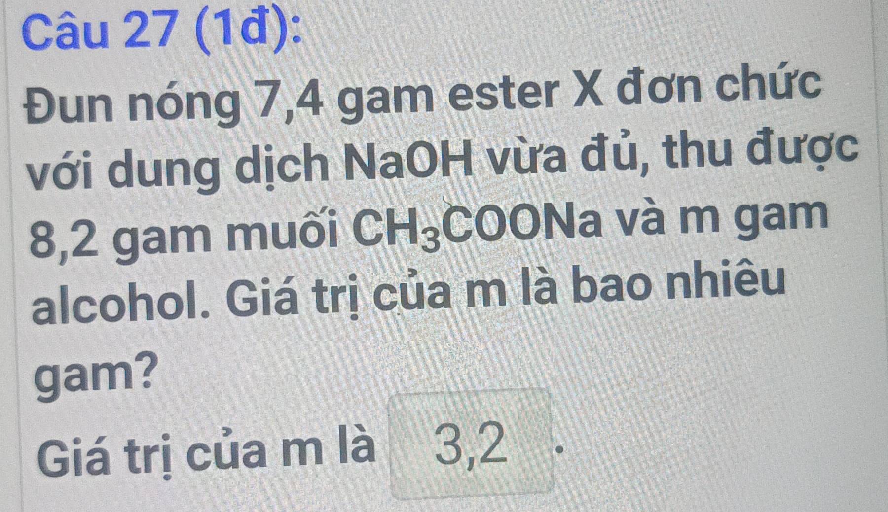 (1đ): 
Đun nóng 7, 4 gam ester X đơn chức 
với dung dịch NaOH vừa đủ, thu được 
8, 2 gam muối CH_3 COONa và m gam 
alcohol. Giá trị của m là bao nhiêu 
gam? 
Giá trị của m là 3,2