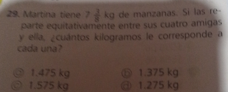 Martína tiene 7 3/8 kg de manzanas. Si las re-
parte equitativamente entre sus cuatro amigas
y ella, ¿cuántos kilogramos le corresponde a
cada una?
③ 1.475 kg ⑤ 1.375 kg
◎ 1.575 kg @ 1.275 kg