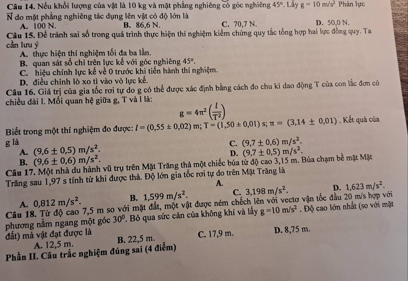 Nếu khối lượng của vật là 10 kg và mặt phẳng nghiêng có góc nghiêng 45°. Lấy g=10m/s^2 Phản lực
vector N do mặt phẳng nghiêng tác dụng lên vật có độ lớn là
A. 100 N. B. 86,6 N. C. 70,7 N. D. 50,0 N.
Câu 15. Để tránh sai số trong quá trình thực hiện thí nghiệm kiểm chứng quy tắc tổng hợp hai lực đồng quy. Ta
cần lưu ý
A. thực hiện thí nghiệm tối đa ba lần.
B. quan sát số chỉ trên lực kế với góc nghiêng 45°.
C. hiệu chính lực kế về 0 trước khi tiến hành thí nghiệm.
D. điều chỉnh lò xo tì vào vỏ lực kế.
Câu 16. Giá trị của gia tốc rơi tự do g có thể được xác định bằng cách đo chu kì dao động T của con lắc đơn có
chiều dài l. Mối quan hệ giữa g, T và l là:
g=4π^2( l/T^2 )
Biết trong một thí nghiệm đo được: l=(0,55± 0,02)m;T=(1,50± 0,01)s;π =(3,14± 0,01) Kết quả của
g là C. (9,7± 0,6)m/s^2.
A. (9,6± 0,5)m/s^2. (9,7± 0,5)m/s^2.
D.
B. (9,6± 0,6)m/s^2.
Câu 17. Một nhà du hành vũ trụ trên Mặt Trăng thả một chiếc búa từ độ cao 3,15 m. Búa chạm bề mặt Mặt
Trăng sau 1,97 s tính từ khi được thả. Độ lớn gia tốc rơi tự do trên Mặt Trăng là
A.
C. 3,198m/s^2.
D. 1,623m/s^2.
A. 0,812m/s^2.
B. 1,599m/s^2.
Câu 18 7,5 m so với mặt đất, một vật được ném chếch lên với vectơ vận tốc đầu 20 m/s hợp với
phương nằm ngang một góc 30°. Bỏ qua sức cản của không khí và lấy g=10m/s^2. Độ cao lớn nhất (so với mặt
đất) mà vật đạt được là C. 17,9 m.
D. 8,75 m.
A. 12,5 m. B. 22,5 m.
Phần II. Câu trắc nghiệm đúng sai (4 điểm)