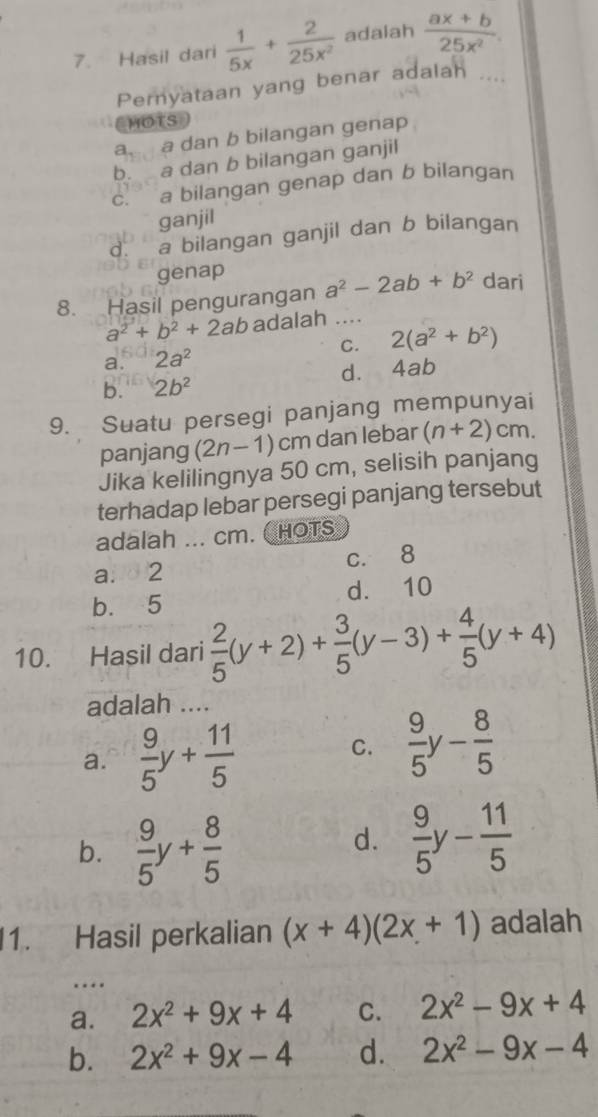 Hasil dari  1/5x + 2/25x^2  adalah  (ax+b)/25x^2 . 
Pernyataan yang benar adalah
MOTS
a a dan b bilangan genap
b. a dan b bilangan ganjil
c. a bilangan genap dan b bilangan
ganjil
d. a bilangan ganjil dan b bilangan
genap
8. Hasil pengurangan a^2-2ab+b^2 dari
a^2+b^2+2ab adalah ....
a. 2a^2 C. 2(a^2+b^2)
b. 2b^2 d. 4ab
9. Suatu persegi panjang mempunyai
panjang (2n-1)cm dan lebar (n+2)cm. 
Jika kelilingnya 50 cm, selisih panjang
terhadap lebar persegi panjang tersebut
adalah ... cm. ( HOTS
abd2 c. 8
b. 5 d. 10
10. Hasil dari  2/5 (y+2)+ 3/5 (y-3)+ 4/5 (y+4)
adalah ....
a.  9/5 y+ 11/5 
C.  9/5 y- 8/5 
b.  9/5 y+ 8/5 
d.  9/5 y- 11/5 
1. Hasil perkalian (x+4)(2x+1) adalah
_…
a. 2x^2+9x+4 C. 2x^2-9x+4
b. 2x^2+9x-4 d. 2x^2-9x-4