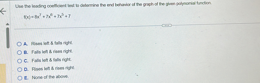 Use the leading coefficient test to determine the end behavior of the graph of the given polynomial function.
f(x)=8x^7+7x^6+7x^5+7
A. Rises left & falls right.
B. Falls left & rises right.
C. Falls left & falls right.
D. Rises left & rises right:
E. None of the above.