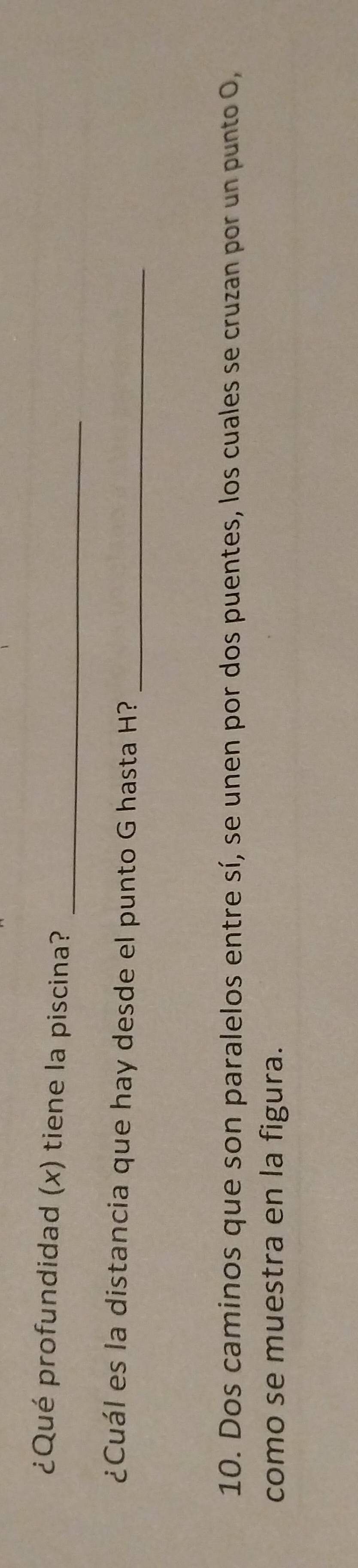 ¿Qué profundidad (x) tiene la piscina? 
¿Cuál es la distancia que hay desde el punto G hasta H?_ 
10. Dos caminos que son paralelos entre sí, se unen por dos puentes, los cuales se cruzan por un punto O, 
como se muestra en la figura.